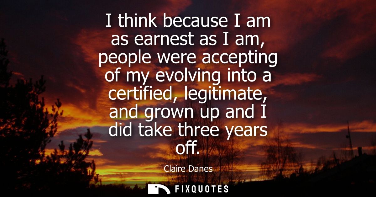 I think because I am as earnest as I am, people were accepting of my evolving into a certified, legitimate, and grown up