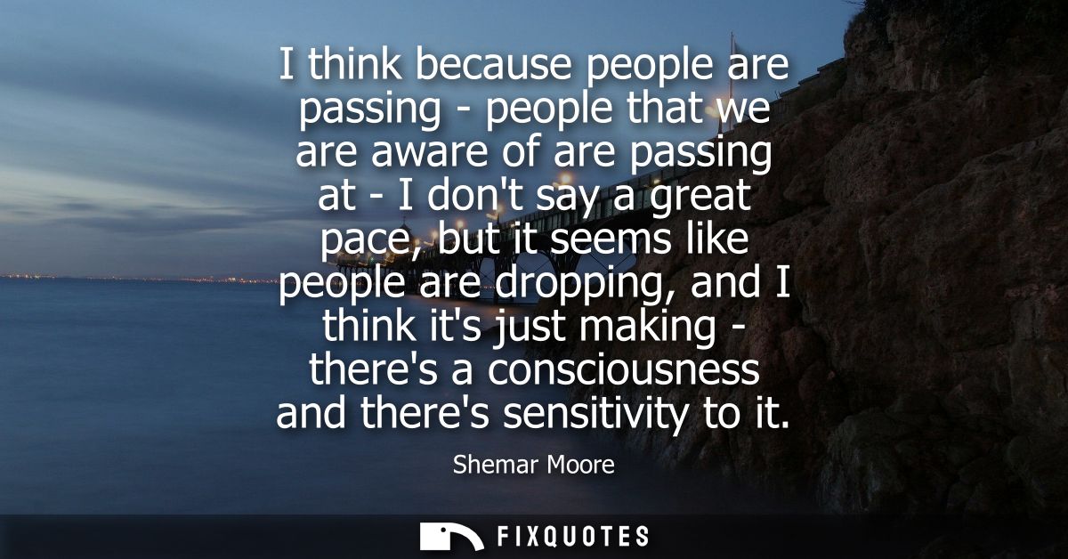I think because people are passing - people that we are aware of are passing at - I dont say a great pace, but it seems 