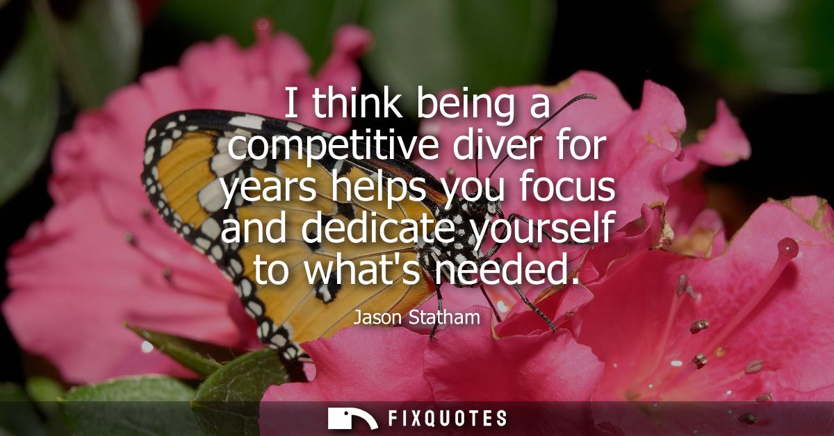 I think being a competitive diver for years helps you focus and dedicate yourself to whats needed