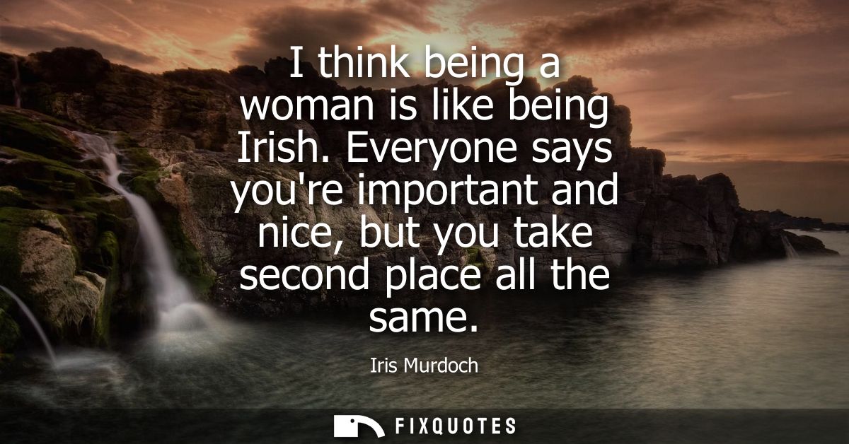 I think being a woman is like being Irish. Everyone says youre important and nice, but you take second place all the sam