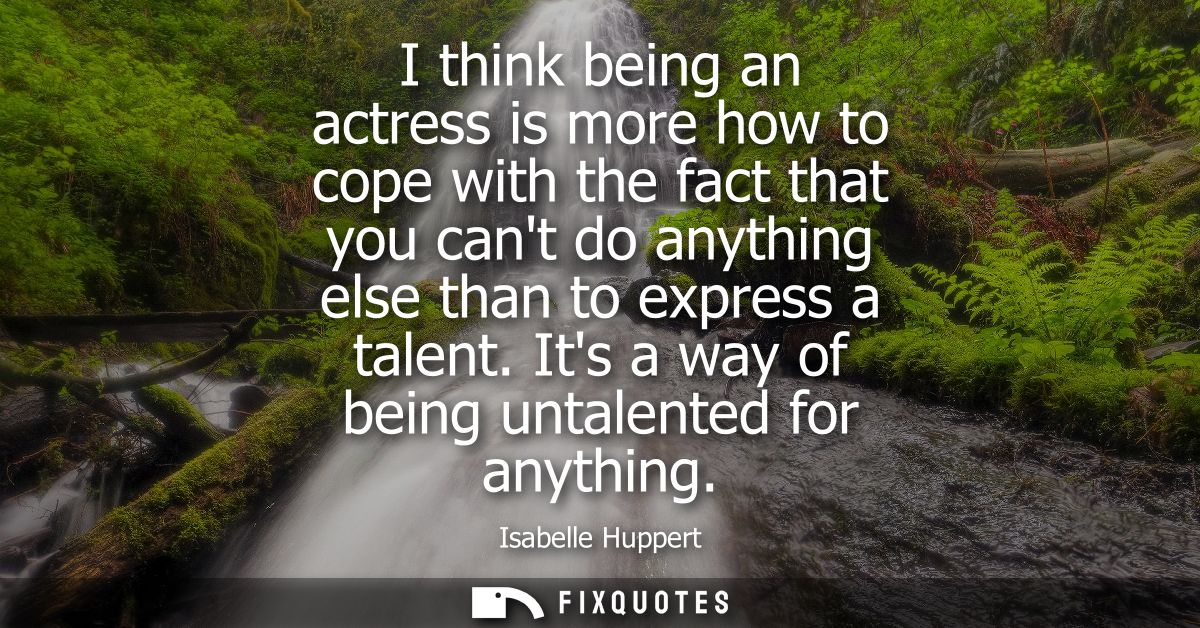 I think being an actress is more how to cope with the fact that you cant do anything else than to express a talent. Its 