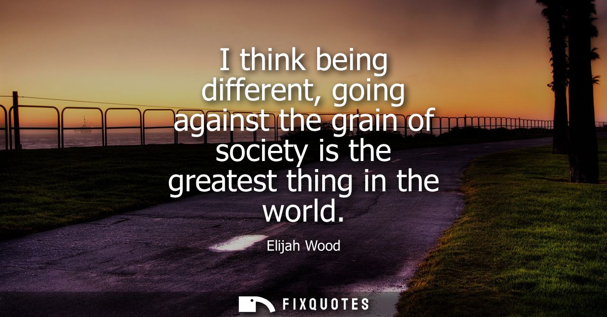 I think being different, going against the grain of society is the greatest thing in the world