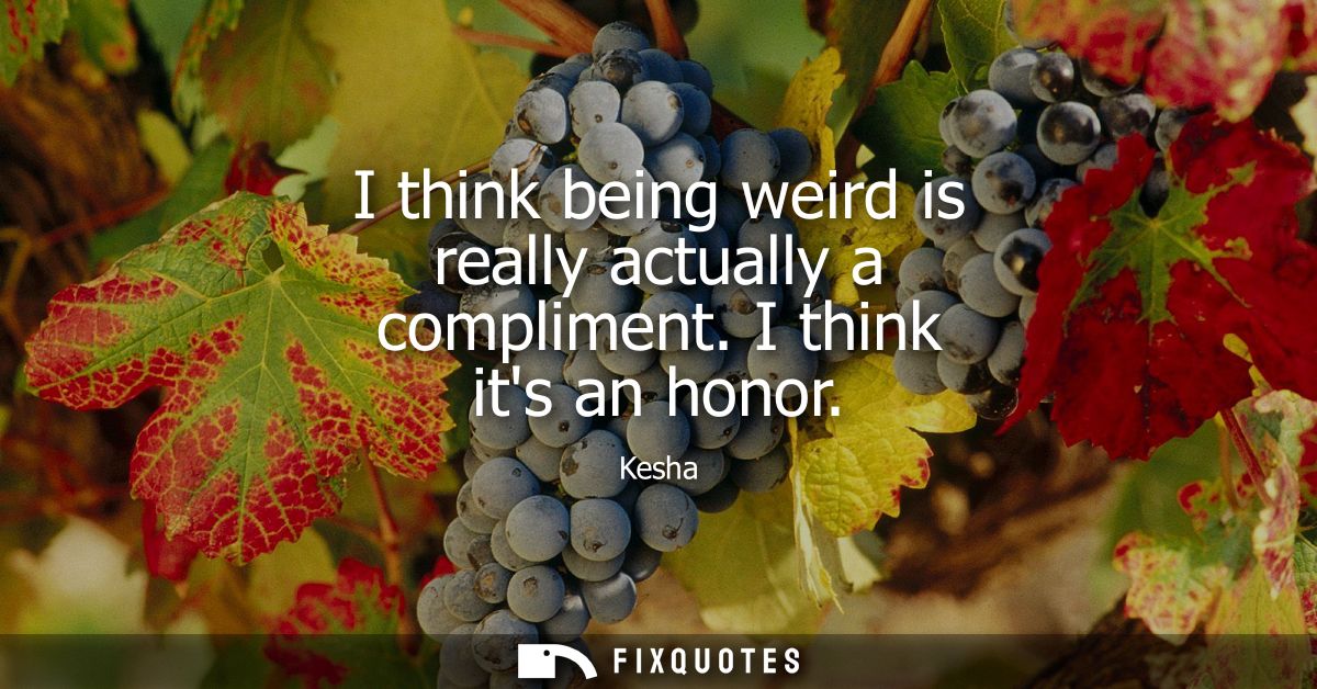 I think being weird is really actually a compliment. I think its an honor
