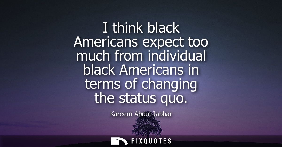 I think black Americans expect too much from individual black Americans in terms of changing the status quo