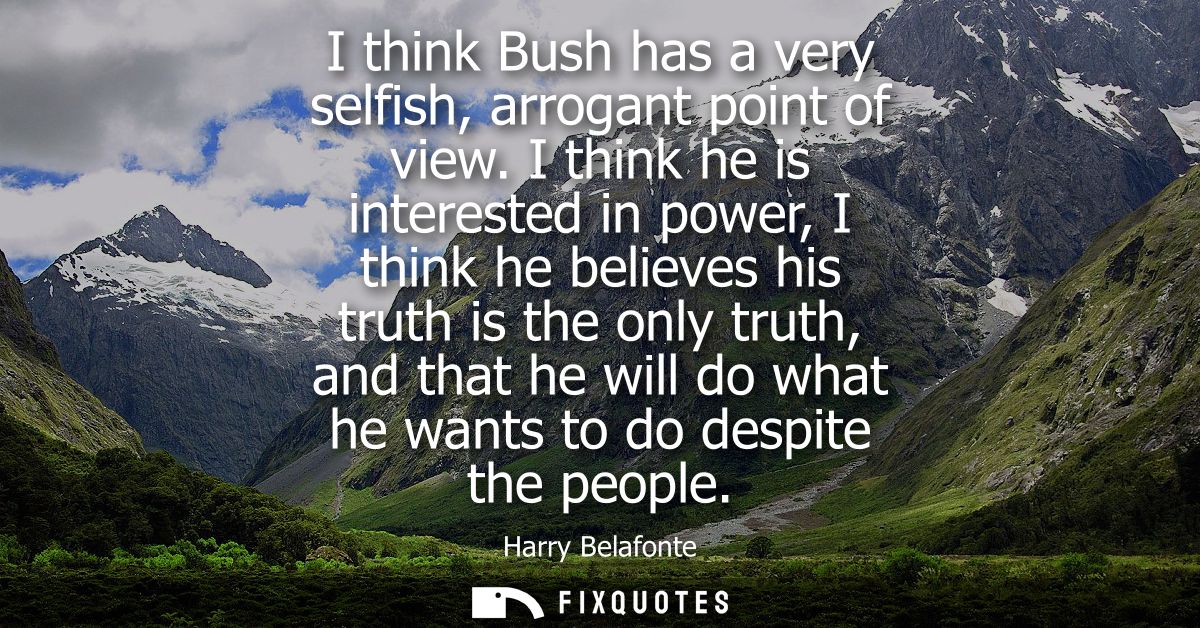 I think Bush has a very selfish, arrogant point of view. I think he is interested in power, I think he believes his trut