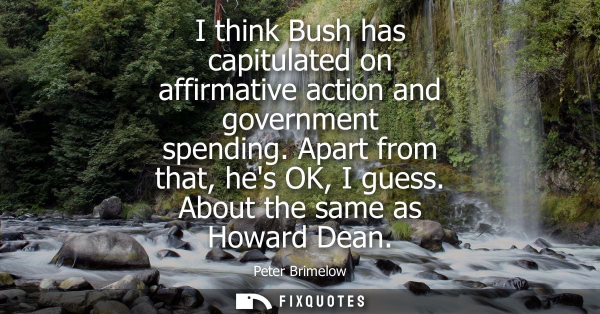 I think Bush has capitulated on affirmative action and government spending. Apart from that, hes OK, I guess. About the 