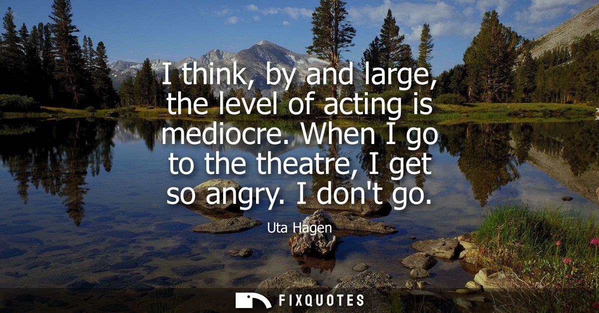 I think, by and large, the level of acting is mediocre. When I go to the theatre, I get so angry. I dont go