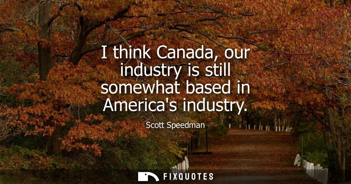 I think Canada, our industry is still somewhat based in Americas industry
