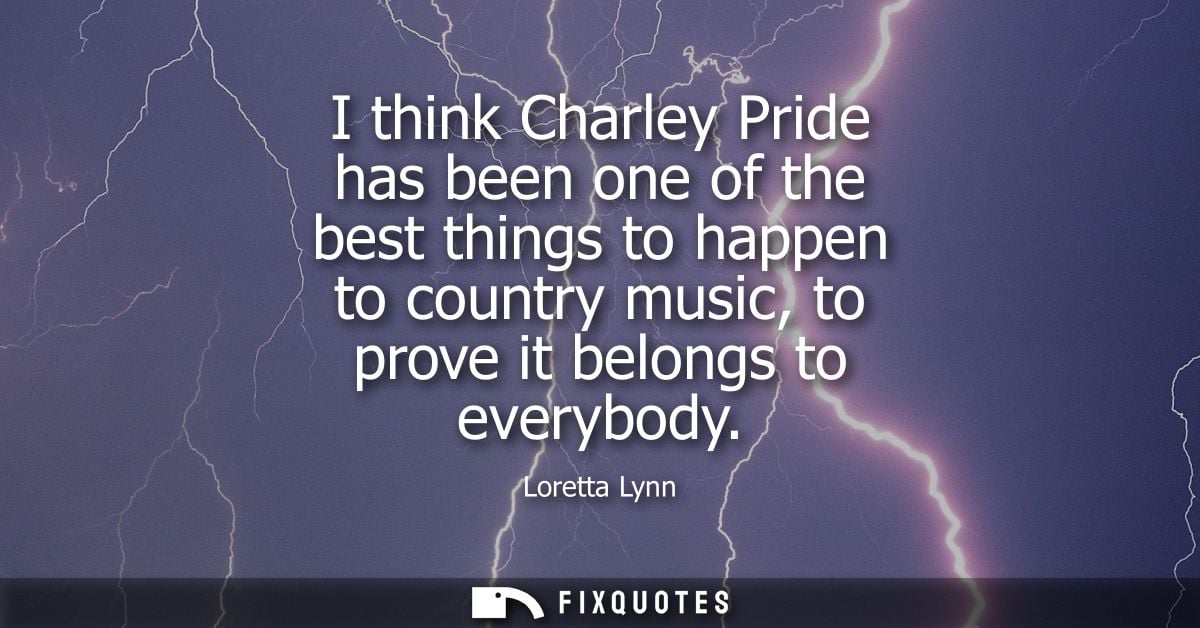 I think Charley Pride has been one of the best things to happen to country music, to prove it belongs to everybody