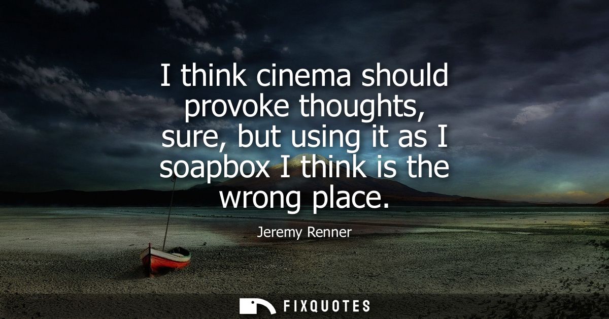 I think cinema should provoke thoughts, sure, but using it as I soapbox I think is the wrong place