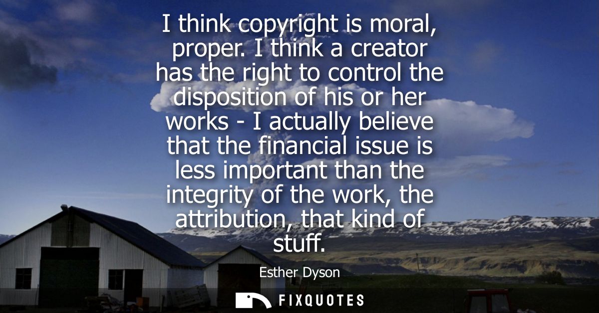 I think copyright is moral, proper. I think a creator has the right to control the disposition of his or her works - I a