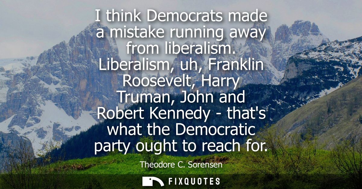 I think Democrats made a mistake running away from liberalism. Liberalism, uh, Franklin Roosevelt, Harry Truman, John an