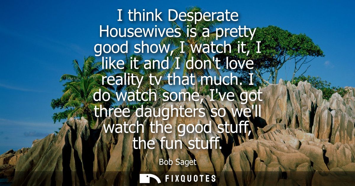 I think Desperate Housewives is a pretty good show, I watch it, I like it and I dont love reality tv that much.