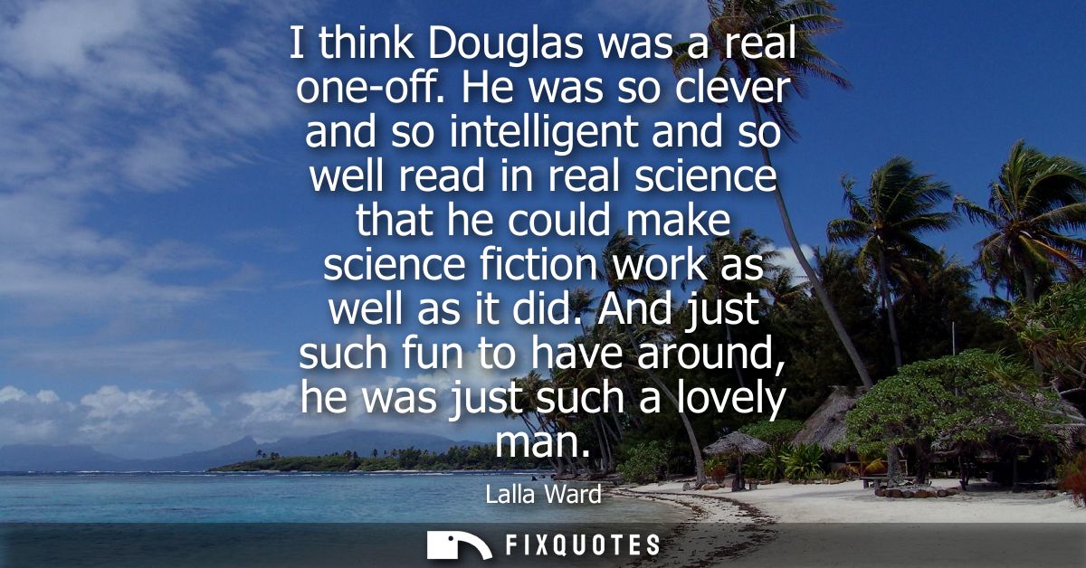 I think Douglas was a real one-off. He was so clever and so intelligent and so well read in real science that he could m