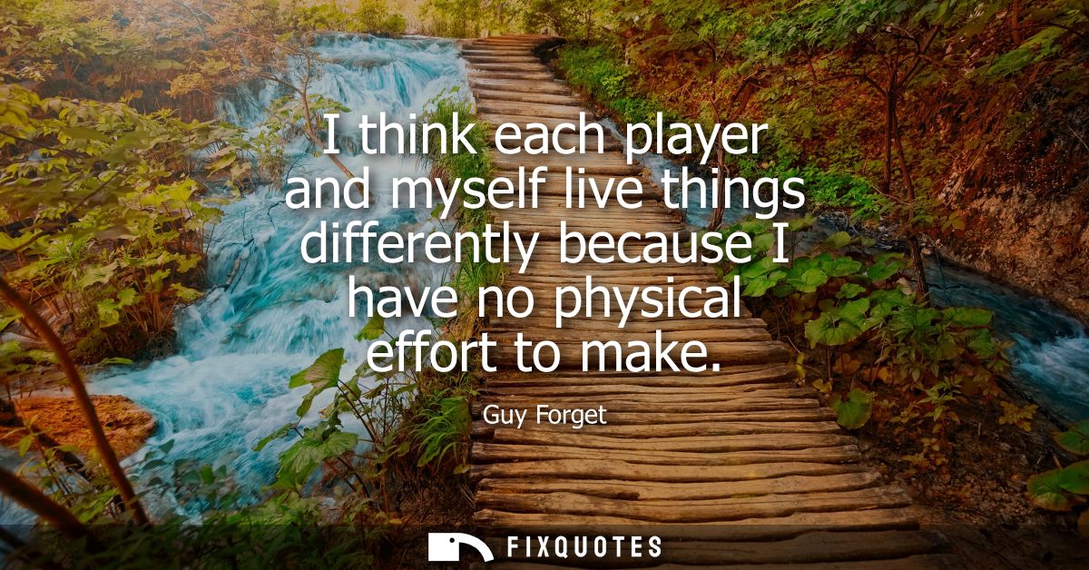 I think each player and myself live things differently because I have no physical effort to make