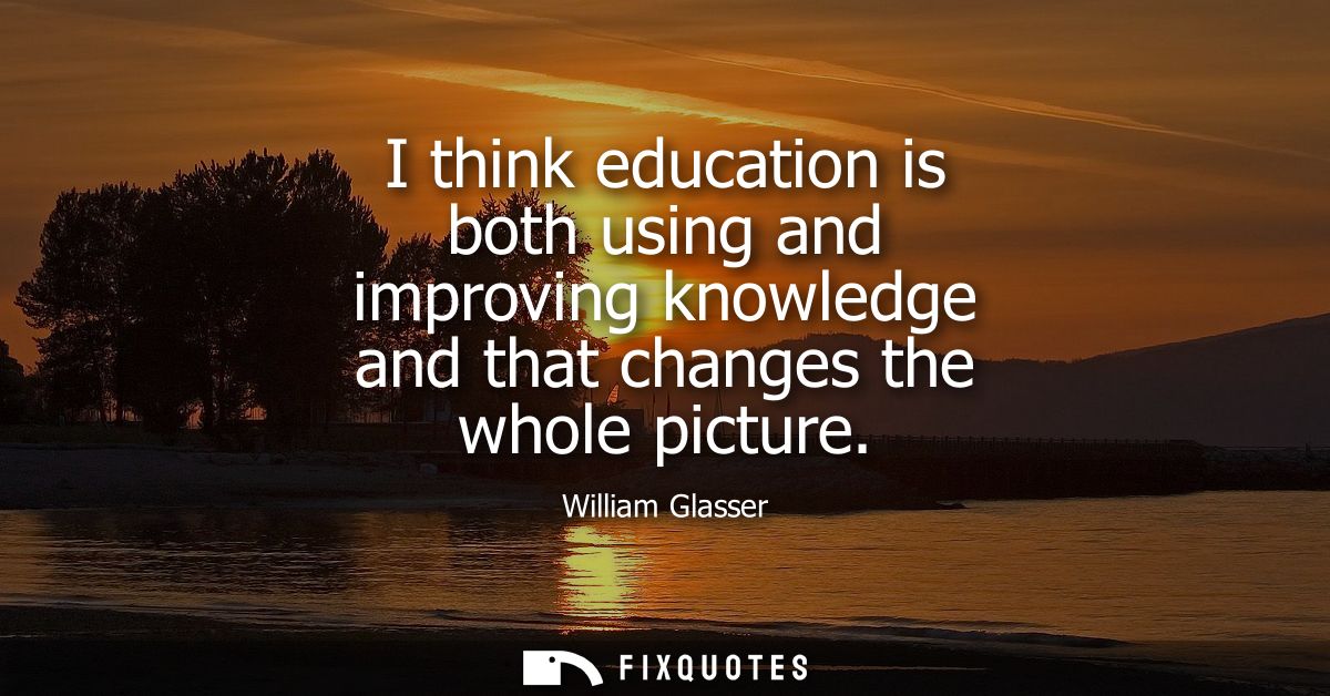 I think education is both using and improving knowledge and that changes the whole picture