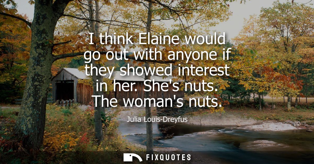 I think Elaine would go out with anyone if they showed interest in her. Shes nuts. The womans nuts