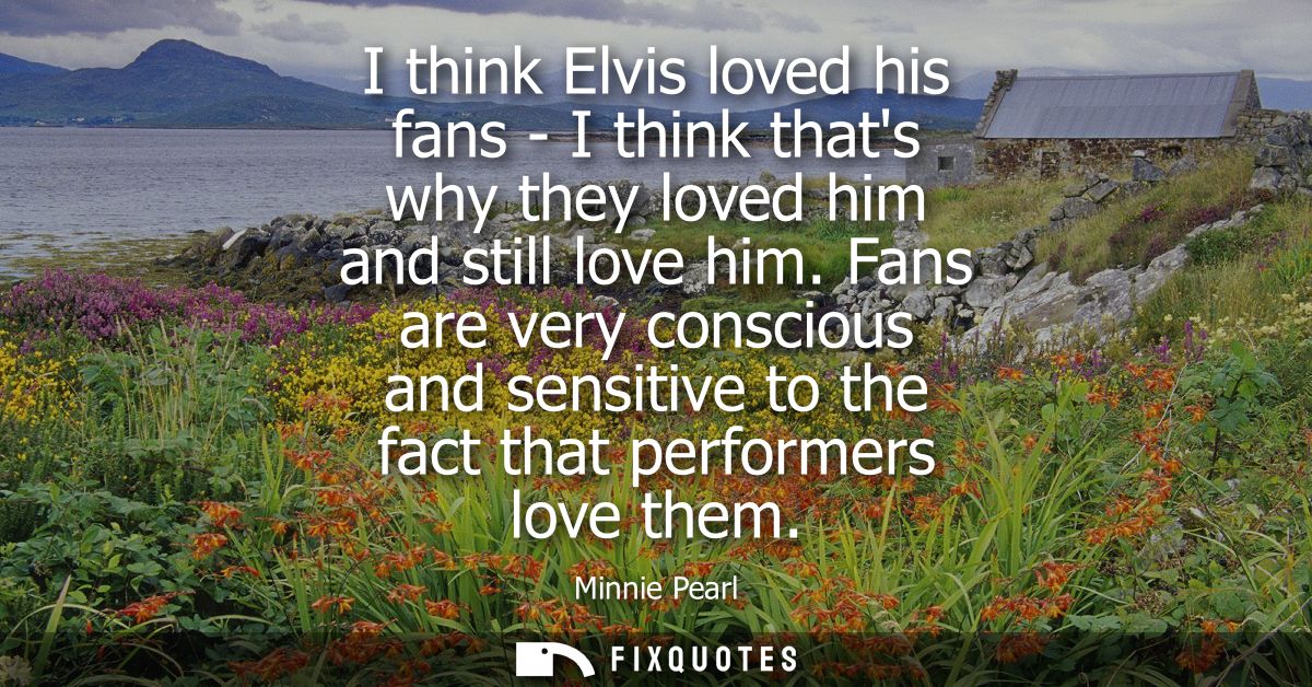 I think Elvis loved his fans - I think thats why they loved him and still love him. Fans are very conscious and sensitiv