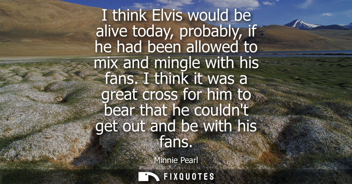 I think Elvis would be alive today, probably, if he had been allowed to mix and mingle with his fans.