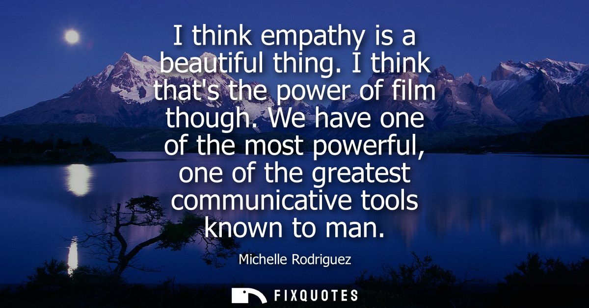 I think empathy is a beautiful thing. I think thats the power of film though. We have one of the most powerful, one of t