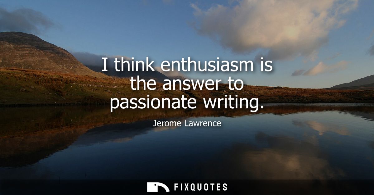 I think enthusiasm is the answer to passionate writing