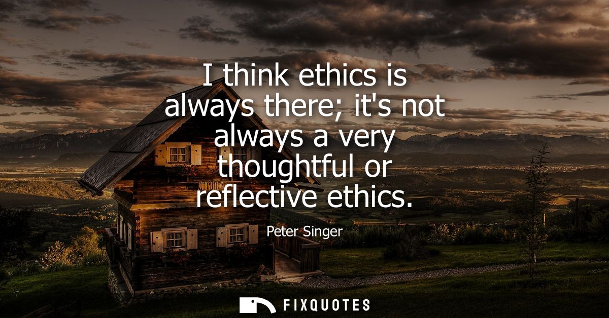 I think ethics is always there its not always a very thoughtful or reflective ethics