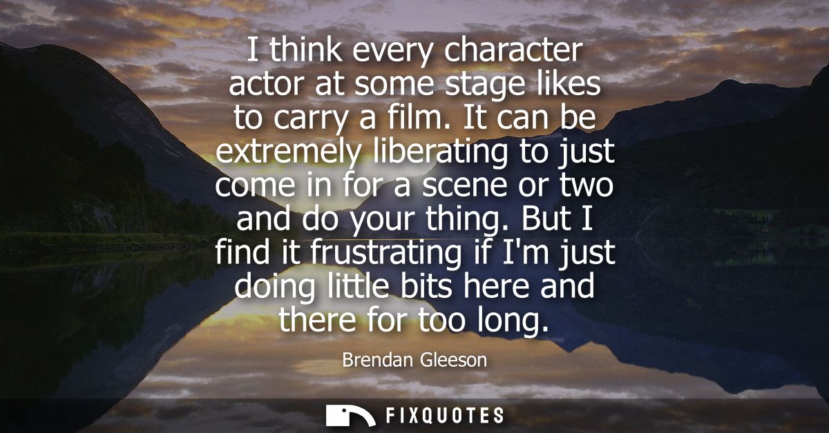 I think every character actor at some stage likes to carry a film. It can be extremely liberating to just come in for a 
