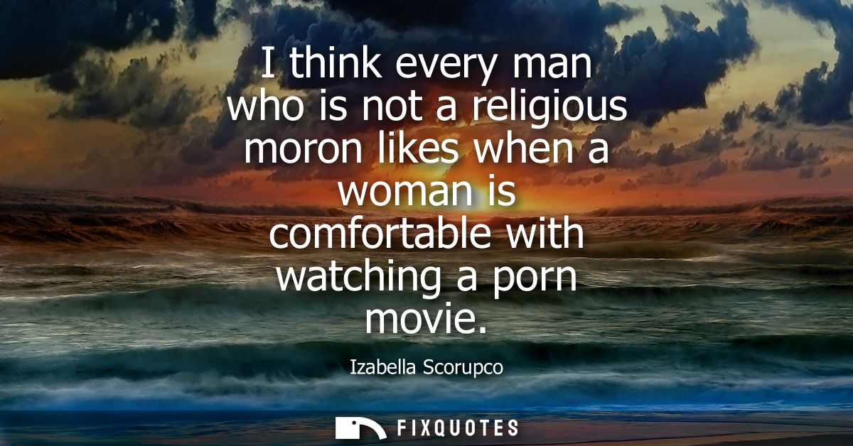 I think every man who is not a religious moron likes when a woman is comfortable with watching a porn movie