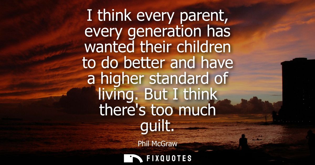 I think every parent, every generation has wanted their children to do better and have a higher standard of living.