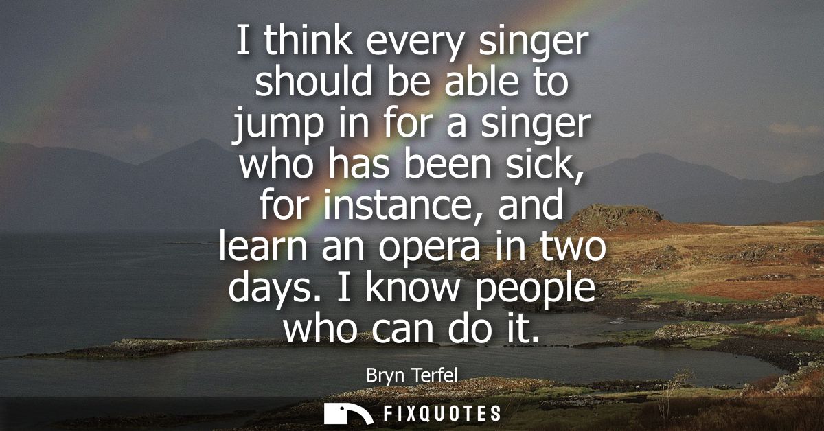 I think every singer should be able to jump in for a singer who has been sick, for instance, and learn an opera in two d
