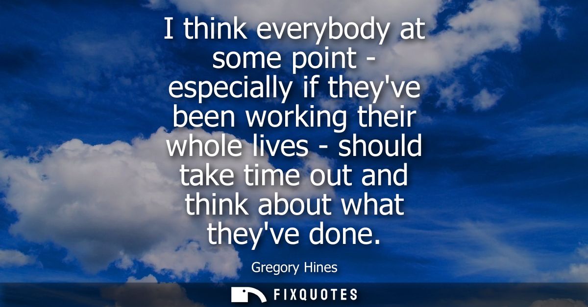 I think everybody at some point - especially if theyve been working their whole lives - should take time out and think a