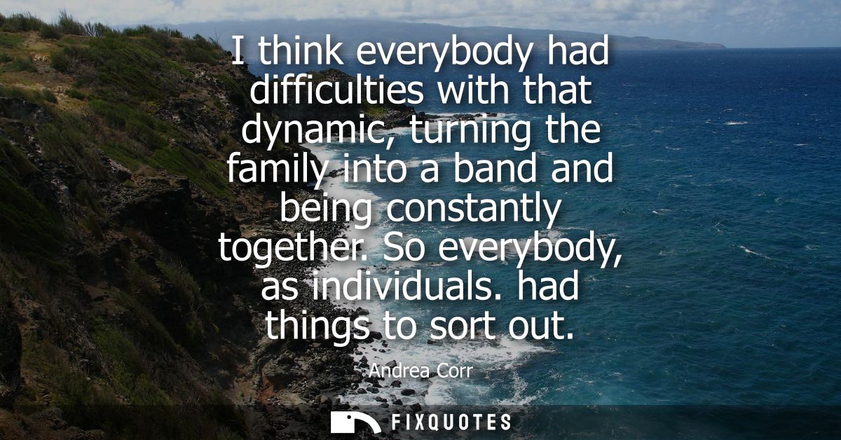 I think everybody had difficulties with that dynamic, turning the family into a band and being constantly together. So e