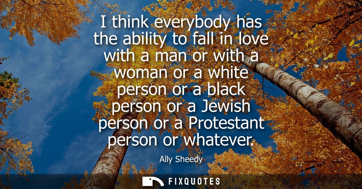 I think everybody has the ability to fall in love with a man or with a woman or a white person or a black person or a Je