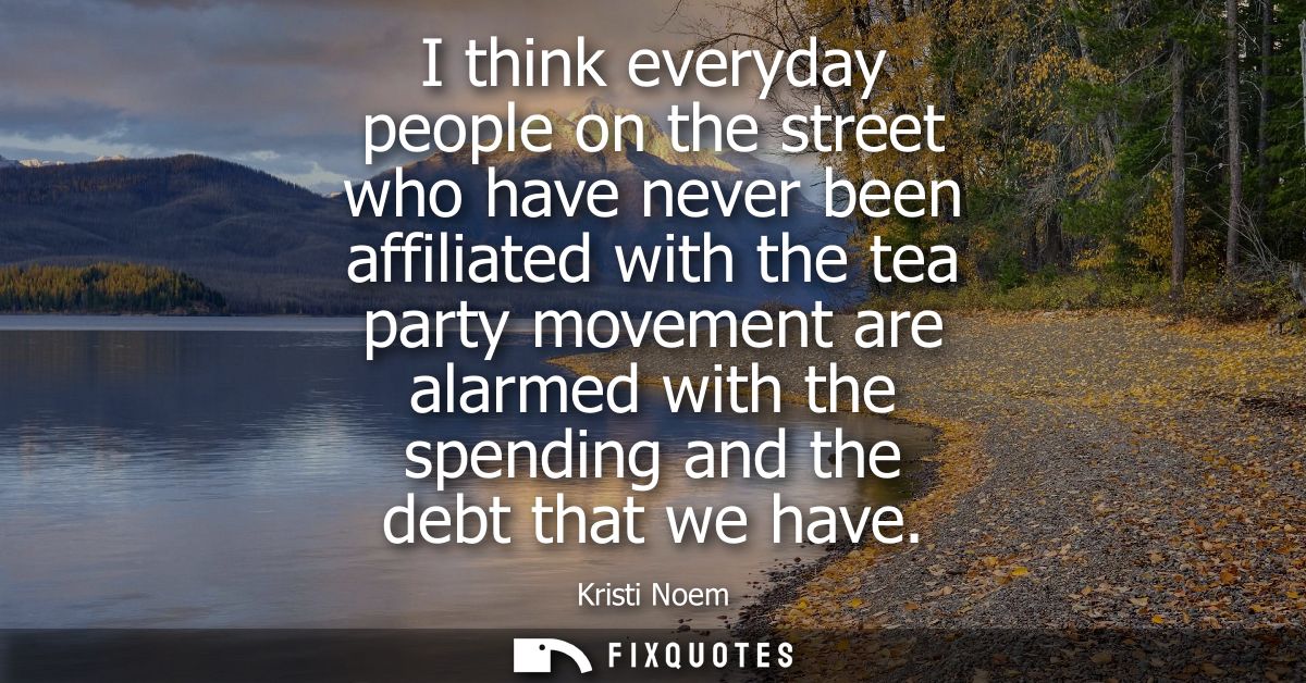 I think everyday people on the street who have never been affiliated with the tea party movement are alarmed with the sp
