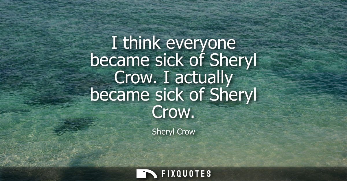 I think everyone became sick of Sheryl Crow. I actually became sick of Sheryl Crow