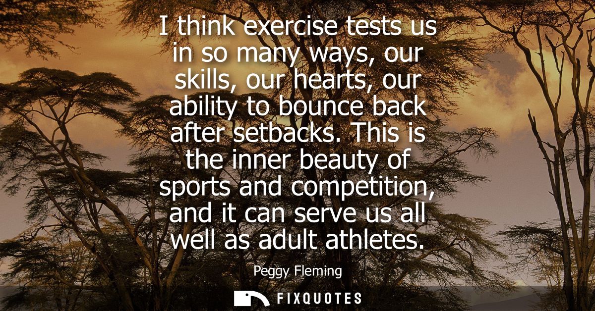 I think exercise tests us in so many ways, our skills, our hearts, our ability to bounce back after setbacks.
