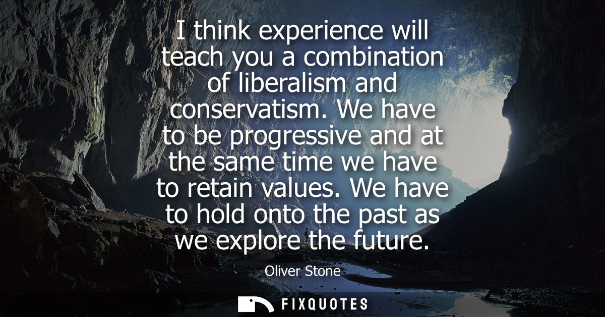 I think experience will teach you a combination of liberalism and conservatism. We have to be progressive and at the sam