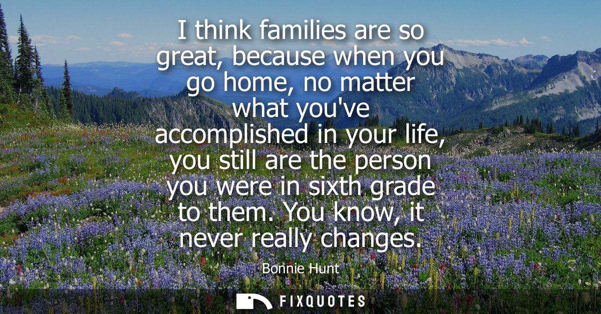 I think families are so great, because when you go home, no matter what youve accomplished in your life, you still are t