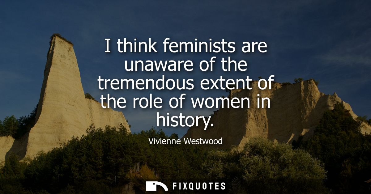 I think feminists are unaware of the tremendous extent of the role of women in history