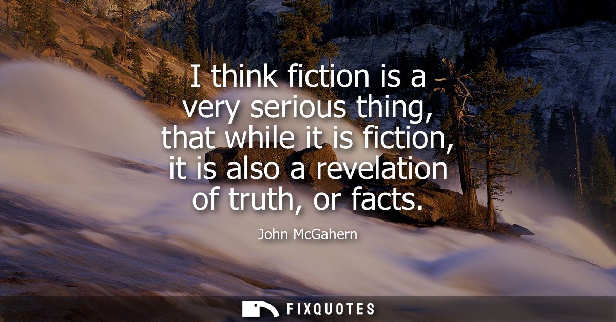 I think fiction is a very serious thing, that while it is fiction, it is also a revelation of truth, or facts