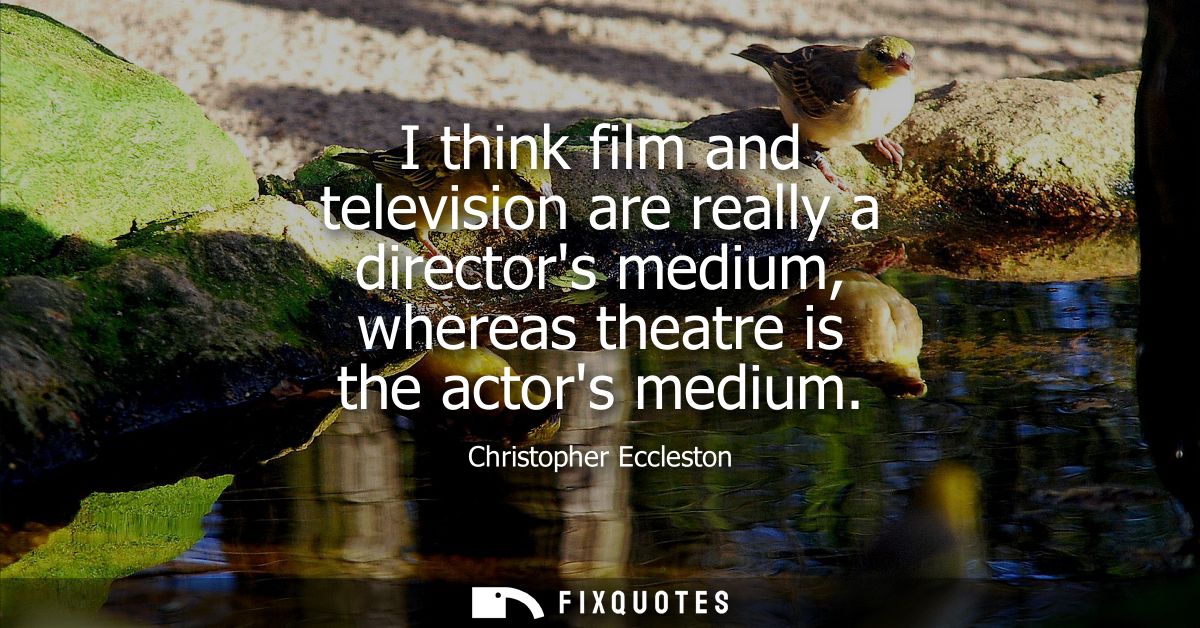 I think film and television are really a directors medium, whereas theatre is the actors medium
