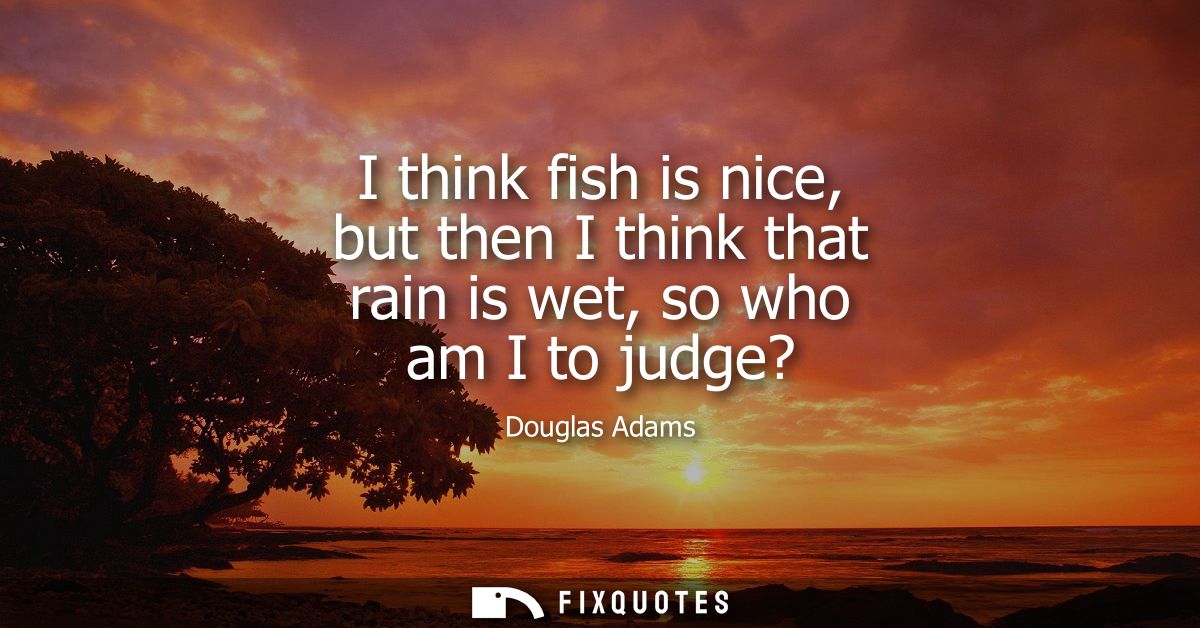 I think fish is nice, but then I think that rain is wet, so who am I to judge?