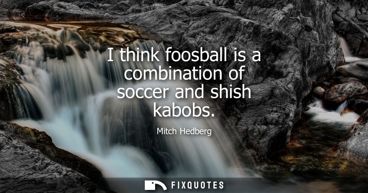 I think foosball is a combination of soccer and shish kabobs