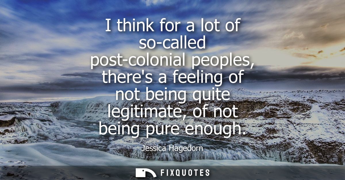 I think for a lot of so-called post-colonial peoples, theres a feeling of not being quite legitimate, of not being pure 