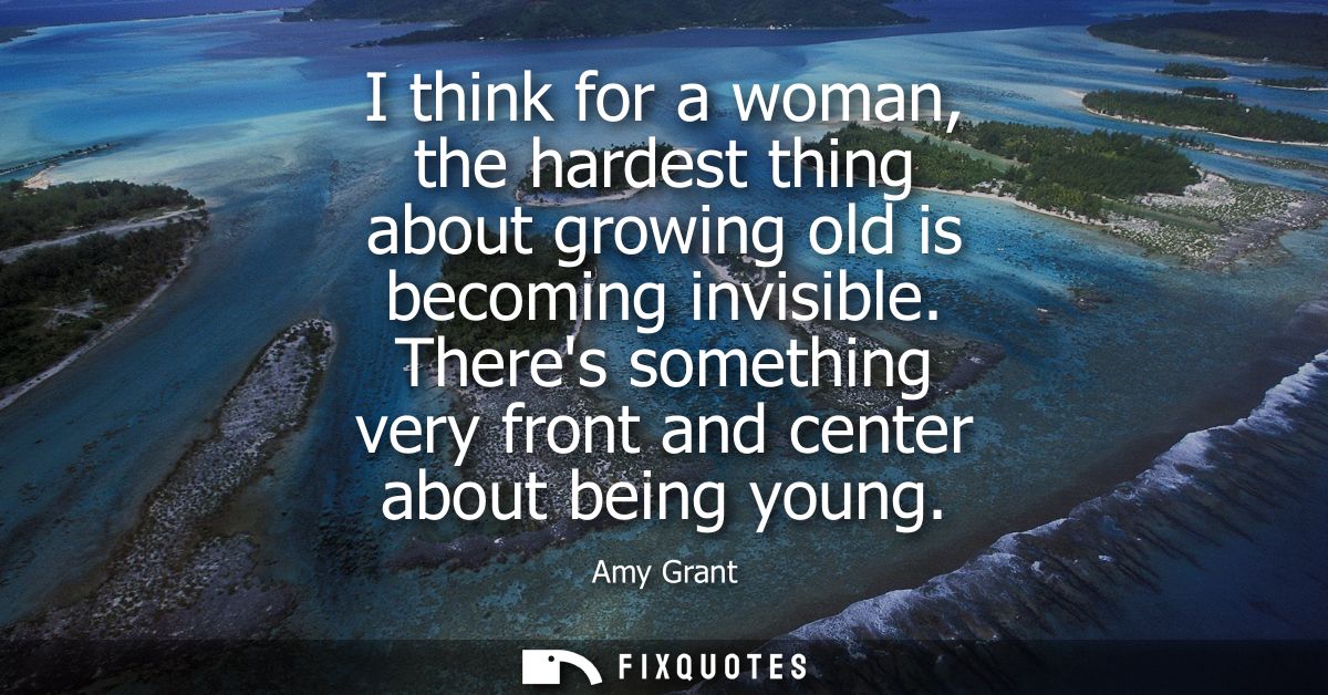 I think for a woman, the hardest thing about growing old is becoming invisible. Theres something very front and center a
