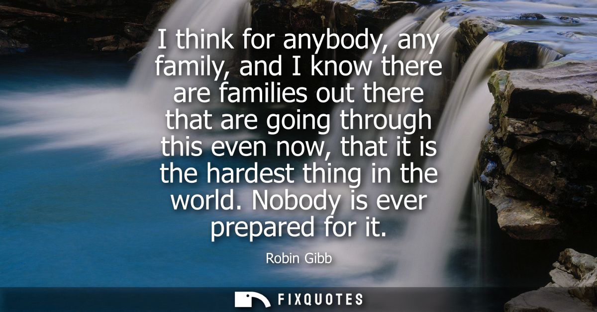 I think for anybody, any family, and I know there are families out there that are going through this even now, that it i