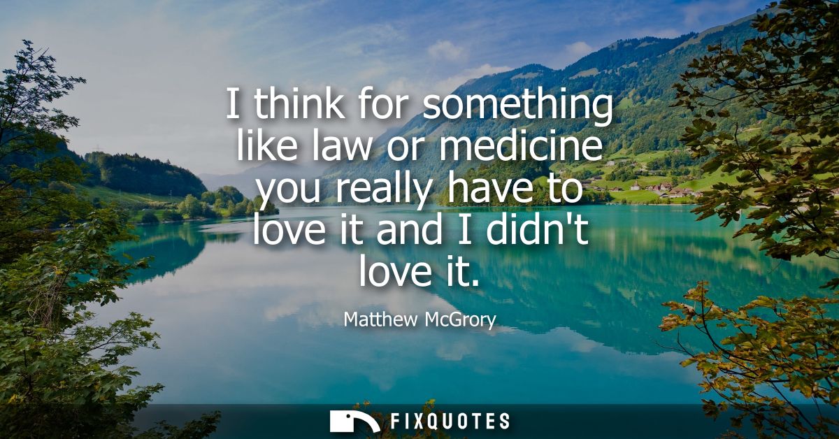 I think for something like law or medicine you really have to love it and I didnt love it