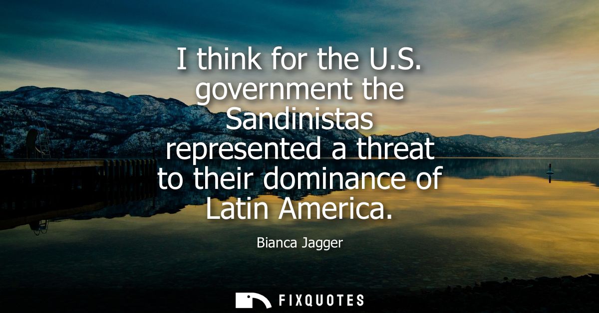 I think for the U.S. government the Sandinistas represented a threat to their dominance of Latin America