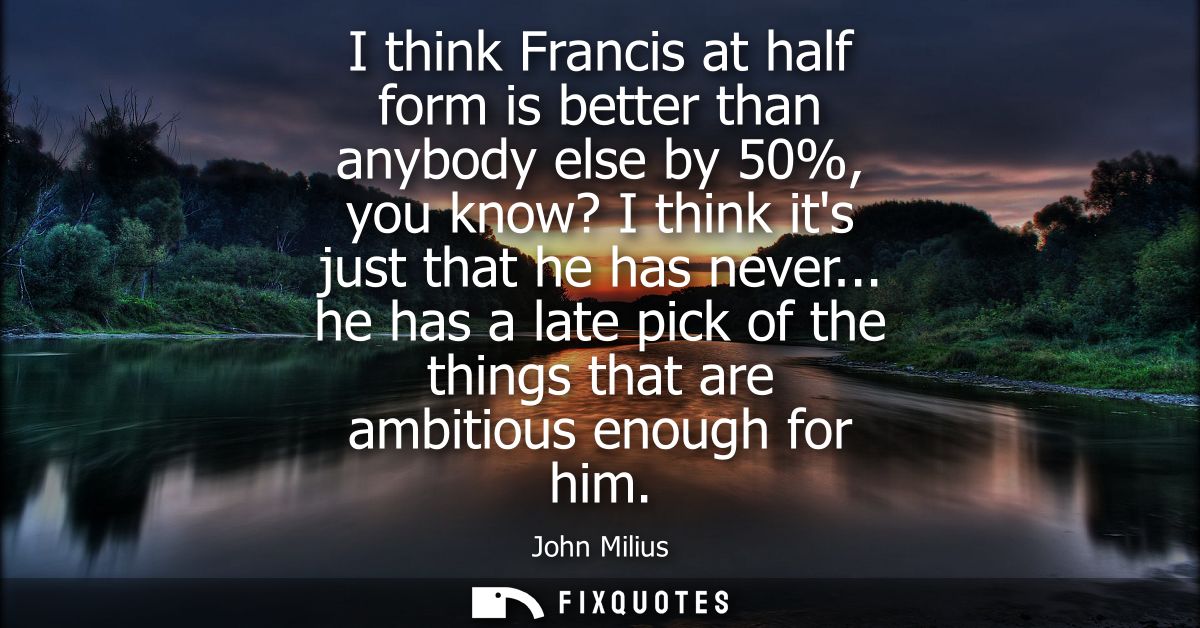 I think Francis at half form is better than anybody else by 50%, you know? I think its just that he has never...