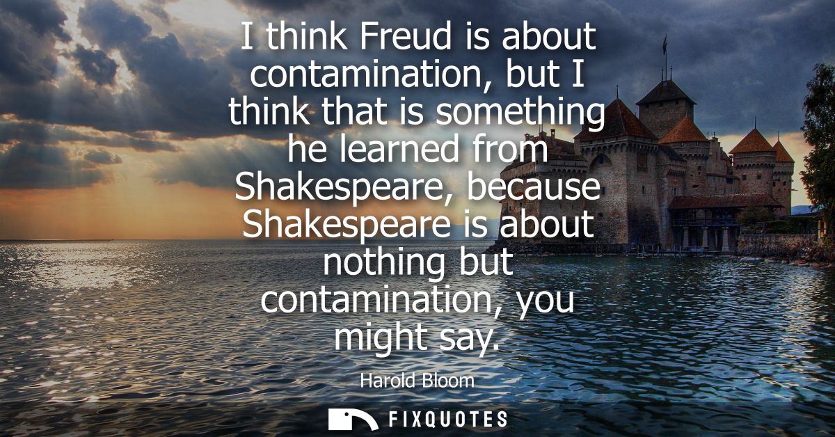 I think Freud is about contamination, but I think that is something he learned from Shakespeare, because Shakespeare is 